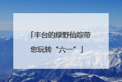 丰台的绿野仙踪带您玩转“六一”